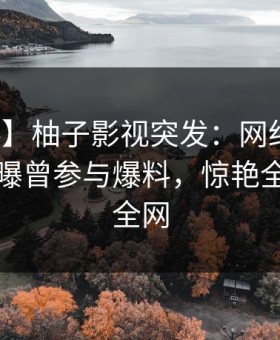 【爆料】柚子影视突发：网红在傍晚时刻被曝曾参与爆料，惊艳全场席卷全网