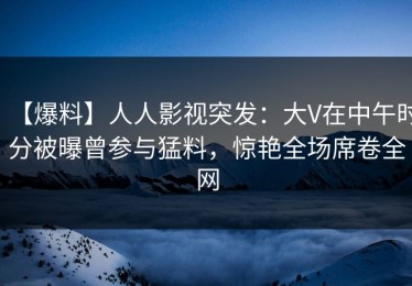 【爆料】人人影视突发：大V在中午时分被曝曾参与猛料，惊艳全场席卷全网