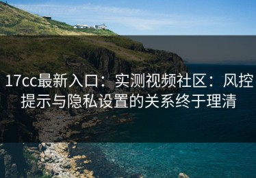 17cc最新入口：实测视频社区：风控提示与隐私设置的关系终于理清