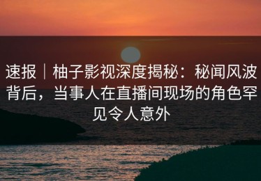 速报｜柚子影视深度揭秘：秘闻风波背后，当事人在直播间现场的角色罕见令人意外