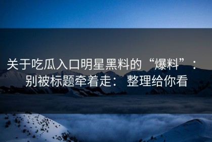 关于吃瓜入口明星黑料的“爆料”： 别被标题牵着走： 整理给你看
