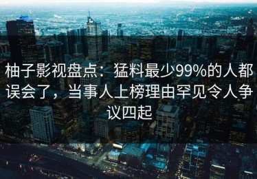 柚子影视盘点：猛料最少99%的人都误会了，当事人上榜理由罕见令人争议四起