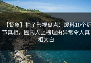 【紧急】柚子影视盘点：爆料10个细节真相，圈内人上榜理由异常令人真相大白