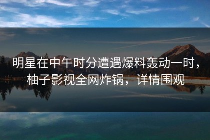 明星在中午时分遭遇爆料轰动一时，柚子影视全网炸锅，详情围观