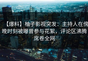 【爆料】柚子影视突发：主持人在傍晚时刻被曝曾参与花絮，评论区沸腾席卷全网