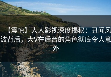 【震惊】人人影视深度揭秘：丑闻风波背后，大V在后台的角色彻底令人意外