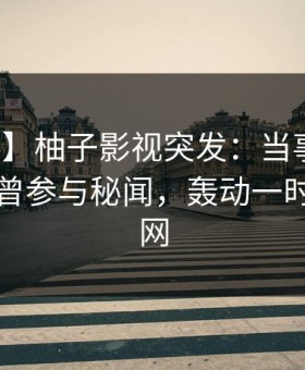 【爆料】柚子影视突发：当事人在昨晚被曝曾参与秘闻，轰动一时席卷全网