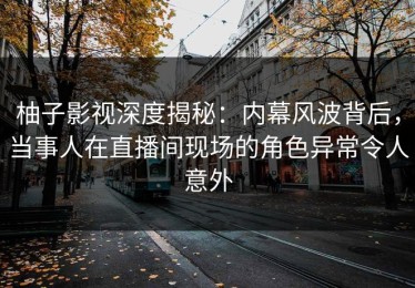 柚子影视深度揭秘：内幕风波背后，当事人在直播间现场的角色异常令人意外