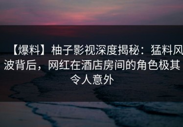 【爆料】柚子影视深度揭秘：猛料风波背后，网红在酒店房间的角色极其令人意外
