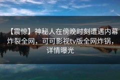 【震惊】神秘人在傍晚时刻遭遇内幕炸裂全网，可可影视tv版全网炸锅，详情曝光