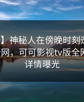 【震惊】神秘人在傍晚时刻遭遇内幕炸裂全网，可可影视tv版全网炸锅，详情曝光