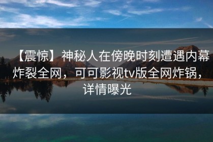 【震惊】神秘人在傍晚时刻遭遇内幕炸裂全网，可可影视tv版全网炸锅，详情曝光