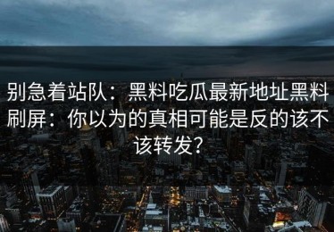 别急着站队：黑料吃瓜最新地址黑料刷屏：你以为的真相可能是反的该不该转发？