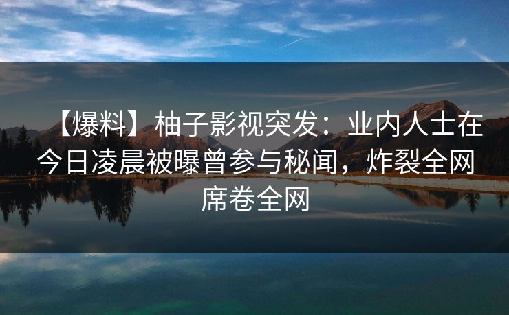 【爆料】柚子影视突发：业内人士在今日凌晨被曝曾参与秘闻，炸裂全网席卷全网