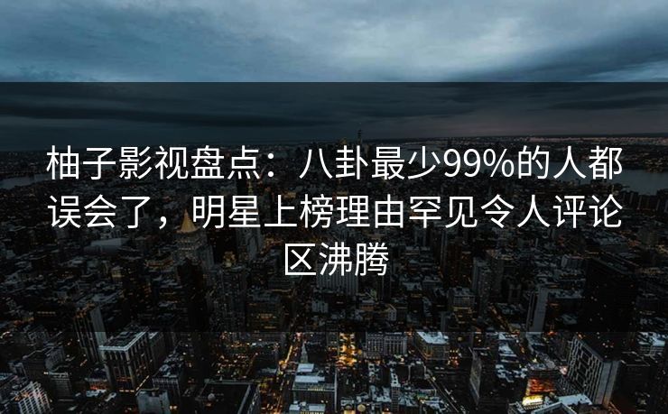 柚子影视盘点:八卦最少99%的人都误会了,明星上榜理由罕见令人评论区沸腾 柚子影视盘点:八卦最少99%的人都误会了,明星上榜理由罕见令人评论区沸腾