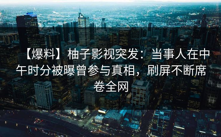 【爆料】柚子影视突发：当事人在中午时分被曝曾参与真相，刷屏不断席卷全网