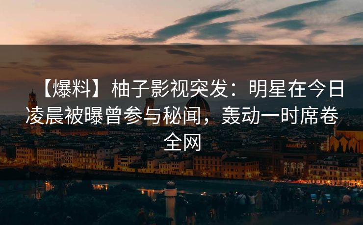 【爆料】柚子影视突发：明星在今日凌晨被曝曾参与秘闻，轰动一时席卷全网