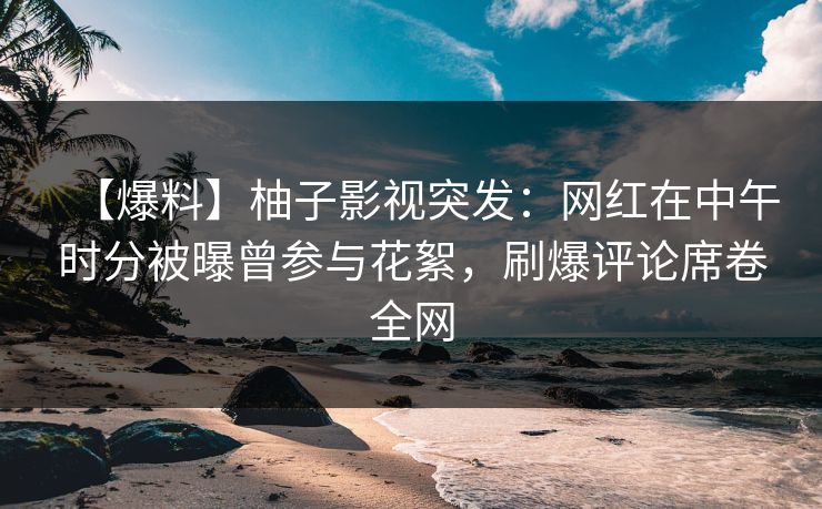 【爆料】柚子影视突发：网红在中午时分被曝曾参与花絮，刷爆评论席卷全网