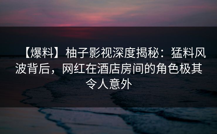 【爆料】柚子影视深度揭秘:猛料风波背后,网红在酒店房间的角色极其令人意外 【爆料】柚子影视深度揭秘:猛料风波背后,网红在酒店房间的角色极其令人意外