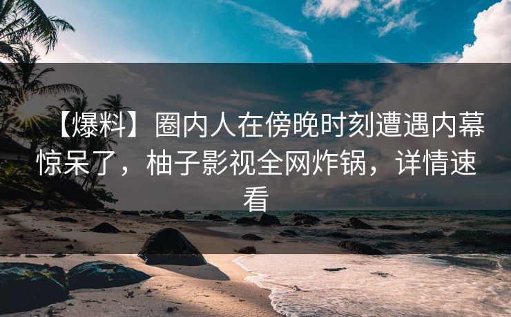 【爆料】圈内人在傍晚时刻遭遇内幕惊呆了,柚子影视全网炸锅,详情速看 【爆料】圈内人在傍晚时刻遭遇内幕惊呆了,柚子影视全网炸锅,详情速看