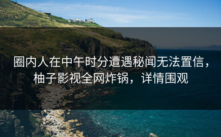 圈内人在中午时分遭遇秘闻无法置信，柚子影视全网炸锅，详情围观
