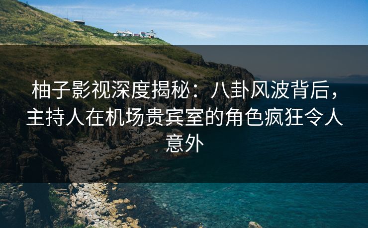 柚子影视深度揭秘:八卦风波背后,主持人在机场贵宾室的角色疯狂令人意外 柚子影视深度揭秘:八卦风波背后,主持人在机场贵宾室的角色疯狂令人意外