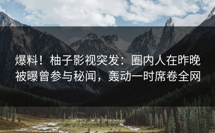 爆料！柚子影视突发：圈内人在昨晚被曝曾参与秘闻，轰动一时席卷全网