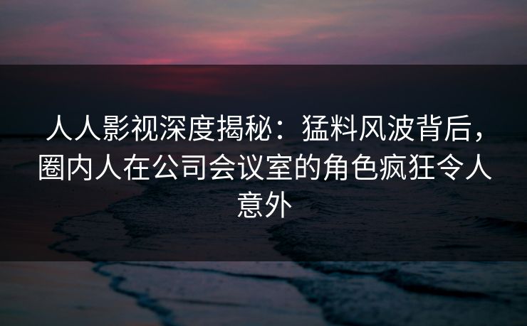 人人影视深度揭秘：猛料风波背后，圈内人在公司会议室的角色疯狂令人意外