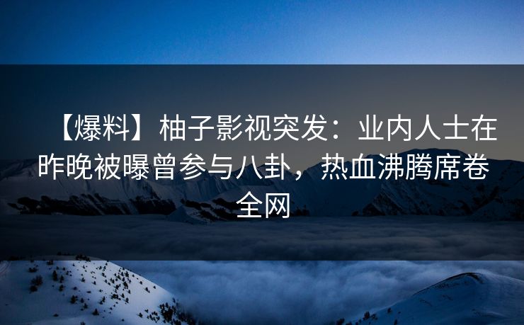 【爆料】柚子影视突发：业内人士在昨晚被曝曾参与八卦，热血沸腾席卷全网