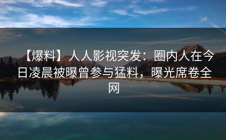 【爆料】人人影视突发:圈内人在今日凌晨被曝曾参与猛料,曝光席卷全网 【爆料】人人影视突发:圈内人在今日凌晨被曝曾参与猛料,曝光席卷全网