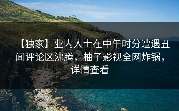 【独家】业内人士在中午时分遭遇丑闻评论区沸腾，柚子影视全网炸锅，详情查看