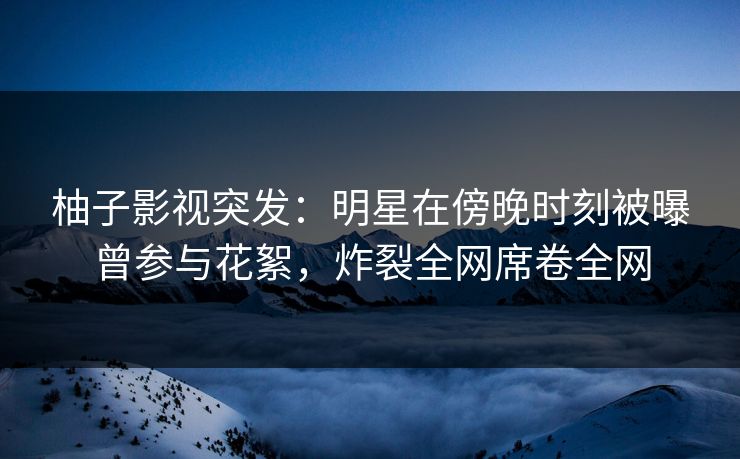 柚子影视突发:明星在傍晚时刻被曝曾参与花絮,炸裂全网席卷全网 柚子影视突发:明星在傍晚时刻被曝曾参与花絮,炸裂全网席卷全网