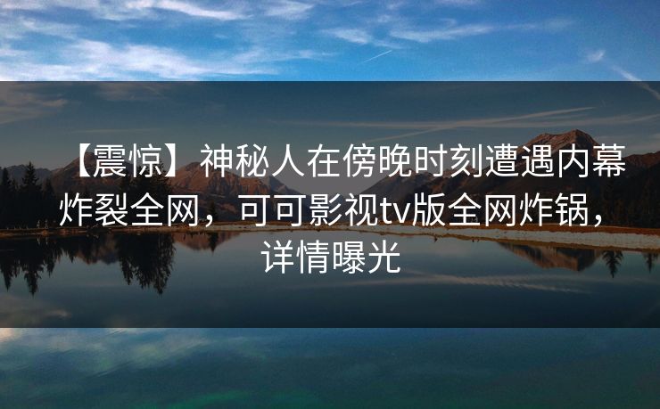【震惊】神秘人在傍晚时刻遭遇内幕炸裂全网，可可影视tv版全网炸锅，详情曝光