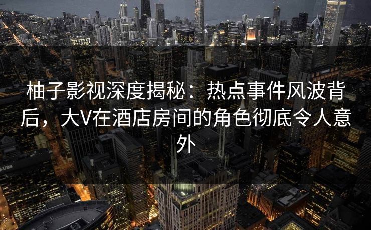 柚子影视深度揭秘:热点事件风波背后,大V在酒店房间的角色彻底令人意外 柚子影视深度揭秘:热点事件风波背后,大V在酒店房间的角色彻底令人意外