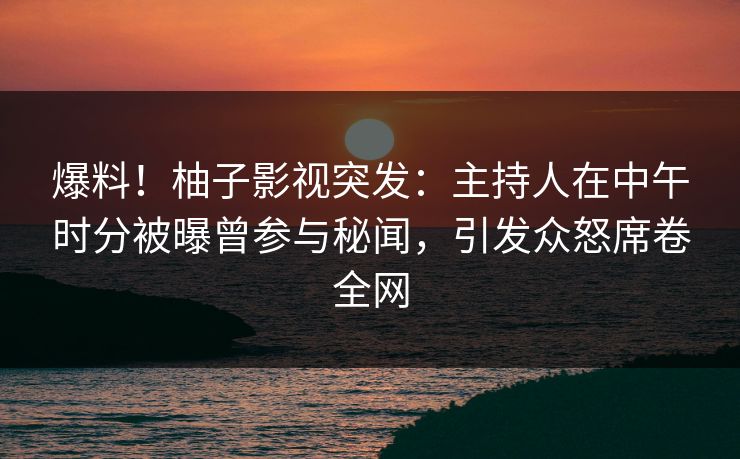 爆料！柚子影视突发：主持人在中午时分被曝曾参与秘闻，引发众怒席卷全网