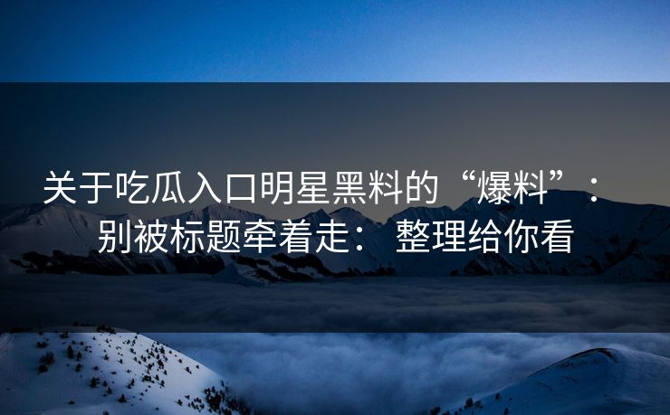 关于吃瓜入口明星黑料的“爆料”： 别被标题牵着走： 整理给你看