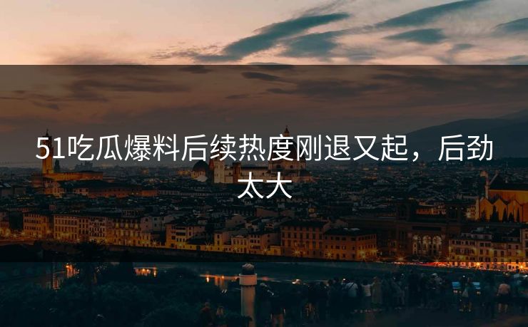 51吃瓜爆料后续热度刚退又起，后劲太大