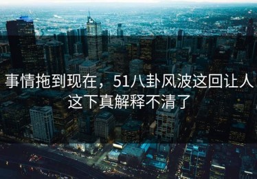 事情拖到现在，51八卦风波这回让人这下真解释不清了