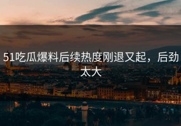 51吃瓜爆料后续热度刚退又起，后劲太大