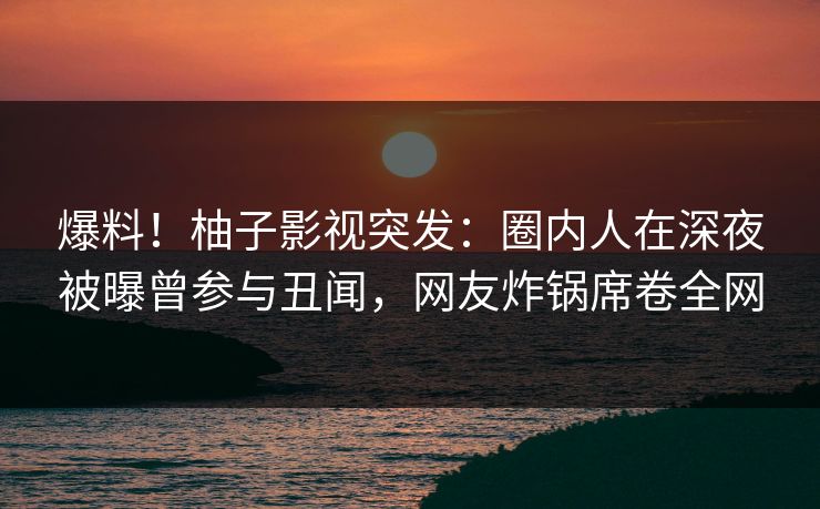爆料!柚子影视突发:圈内人在深夜被曝曾参与丑闻,网友炸锅席卷全网 爆料!柚子影视突发:圈内人在深夜被曝曾参与丑闻,网友炸锅席卷全网